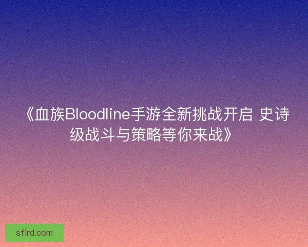 《血族Bloodline手游全新挑战开启 史诗级战斗与策略等你来战》