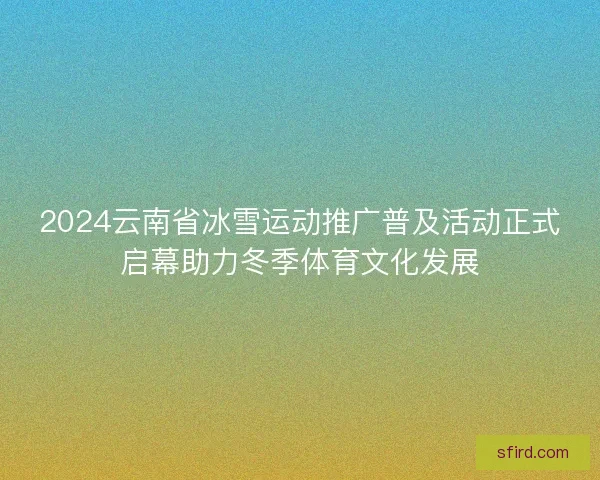 2024云南省冰雪运动推广普及活动正式启幕助力冬季体育文化发展