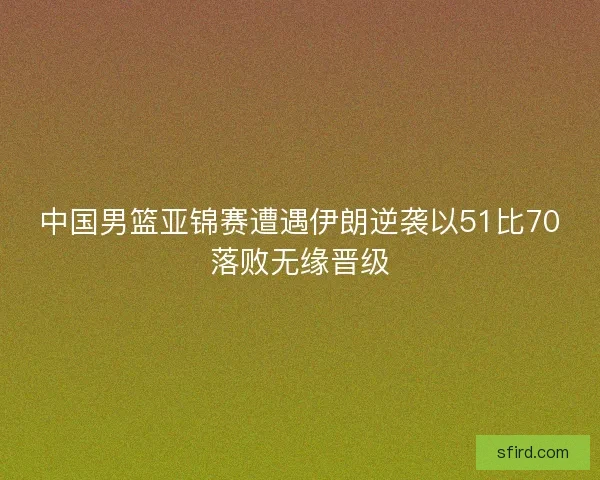 中国男篮亚锦赛遭遇伊朗逆袭以51比70落败无缘晋级